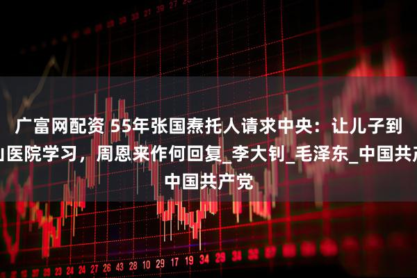 广富网配资 55年张国焘托人请求中央：让儿子到中山医院学习，周恩来作何回复_李大钊_毛泽东_中国共产党