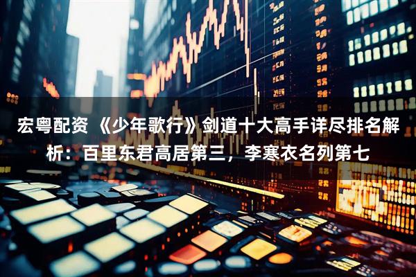 宏粤配资 《少年歌行》剑道十大高手详尽排名解析：百里东君高居第三，李寒衣名列第七