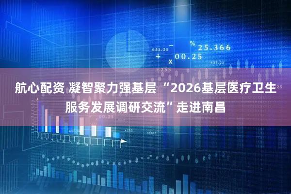 航心配资 凝智聚力强基层 “2026基层医疗卫生服务发展调研交流”走进南昌