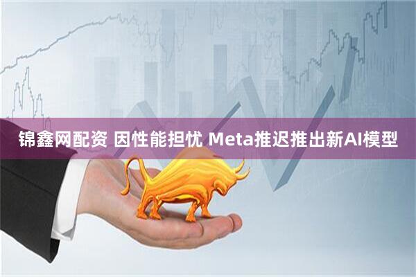 锦鑫网配资 因性能担忧 Meta推迟推出新AI模型