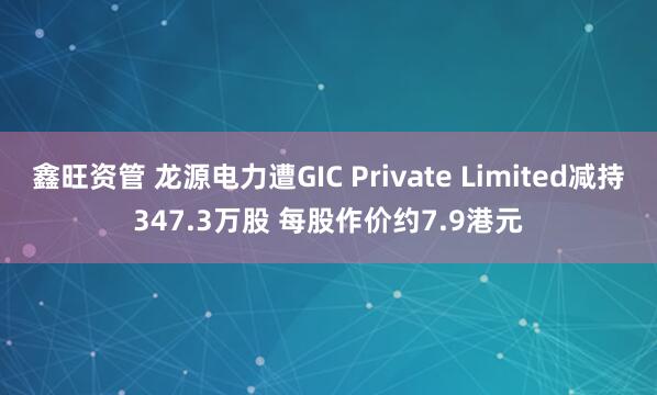 鑫旺资管 龙源电力遭GIC Private Limited减持347.3万股 每股作价约7.9港元