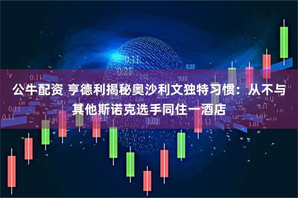 公牛配资 亨德利揭秘奥沙利文独特习惯：从不与其他斯诺克选手同住一酒店