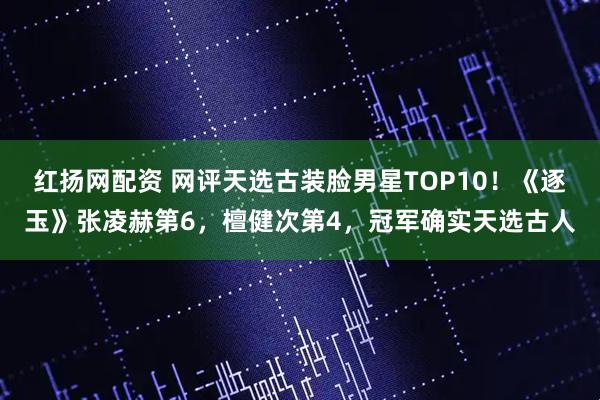 红扬网配资 网评天选古装脸男星TOP10！《逐玉》张凌赫第6，檀健次第4，冠军确实天选古人