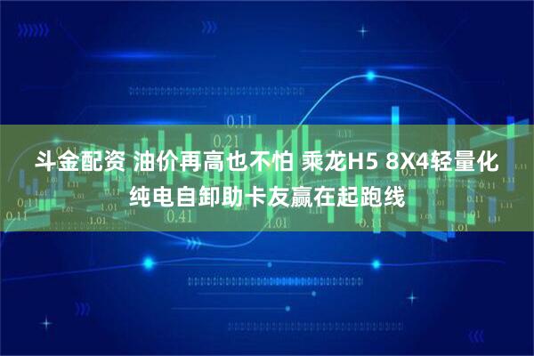 斗金配资 油价再高也不怕 乘龙H5 8X4轻量化纯电自卸助卡友赢在起跑线
